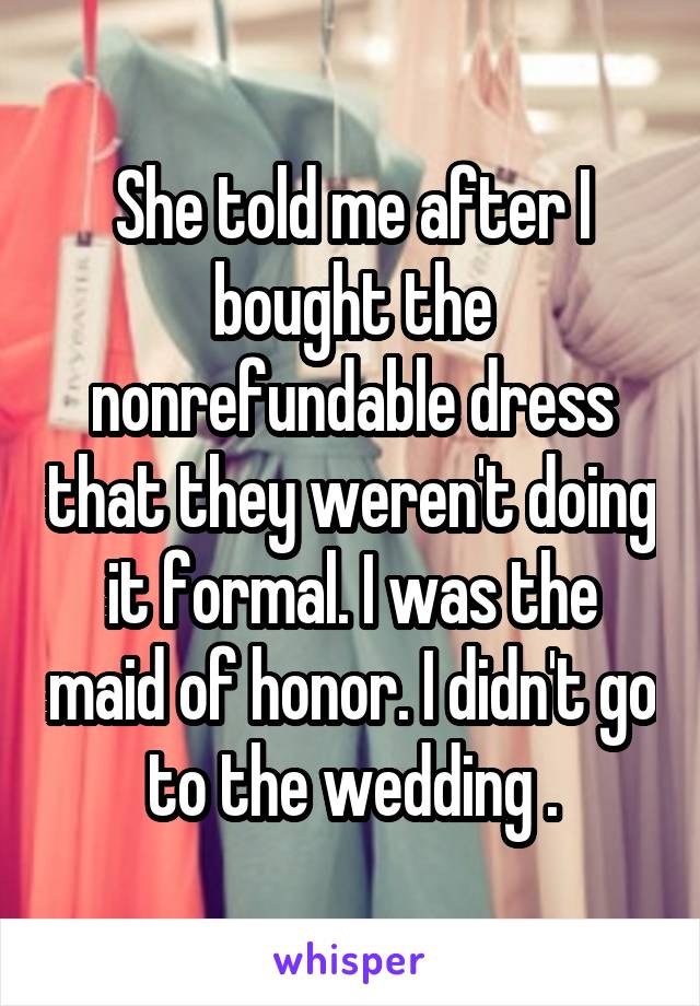 She told me after I bought the nonrefundable dress that they weren't doing it formal. I was the maid of honor. I didn't go to the wedding .