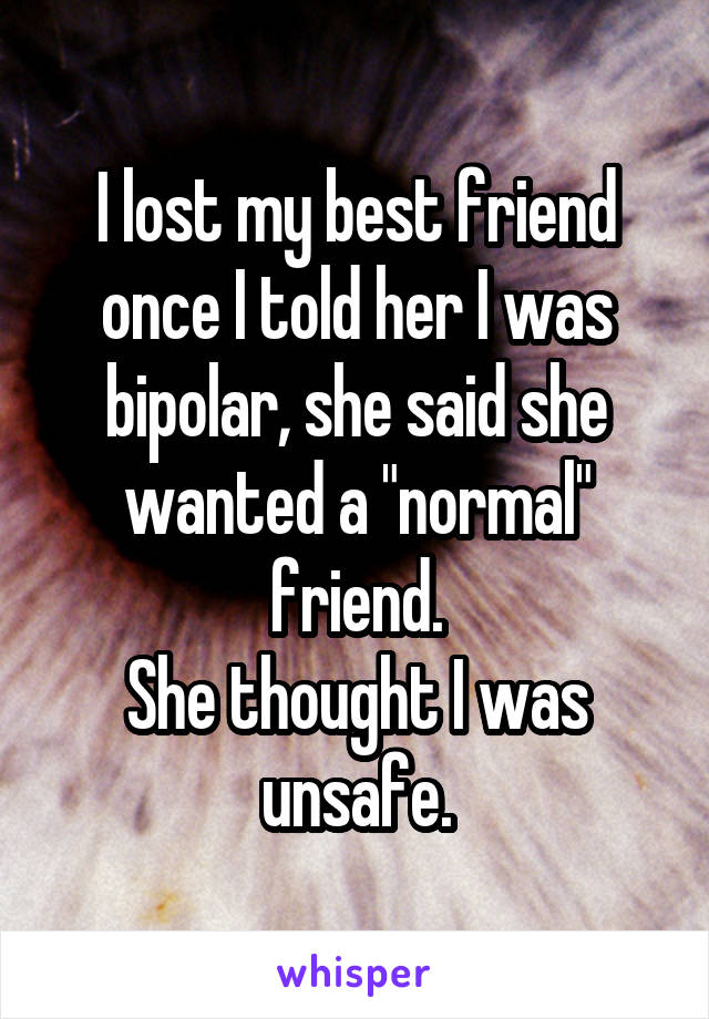 I lost my best friend once I told her I was bipolar, she said she wanted a "normal" friend.
She thought I was unsafe.