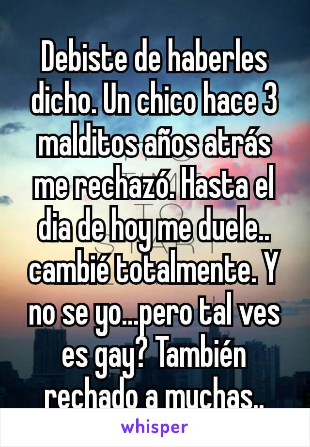 Debiste de haberles dicho. Un chico hace 3 malditos años atrás me rechazó. Hasta el dia de hoy me duele.. cambié totalmente. Y no se yo...pero tal ves es gay? También rechado a muchas..