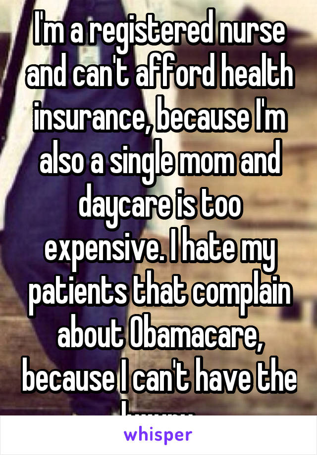 I'm a registered nurse and can't afford health insurance, because I'm also a single mom and daycare is too expensive. I hate my patients that complain about Obamacare, because I can't have the luxury.