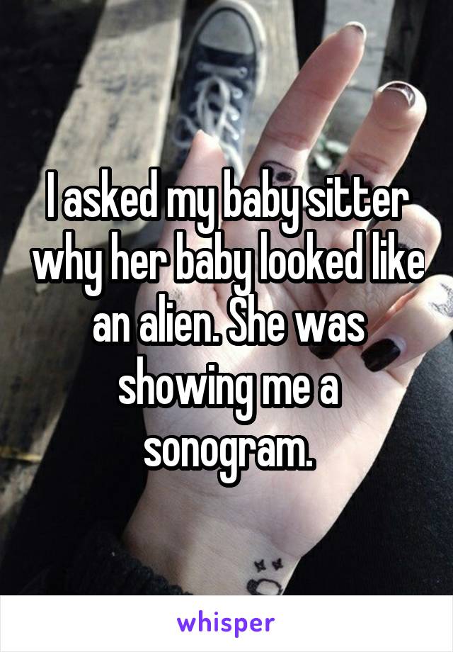 I asked my baby sitter why her baby looked like an alien. She was showing me a sonogram.
