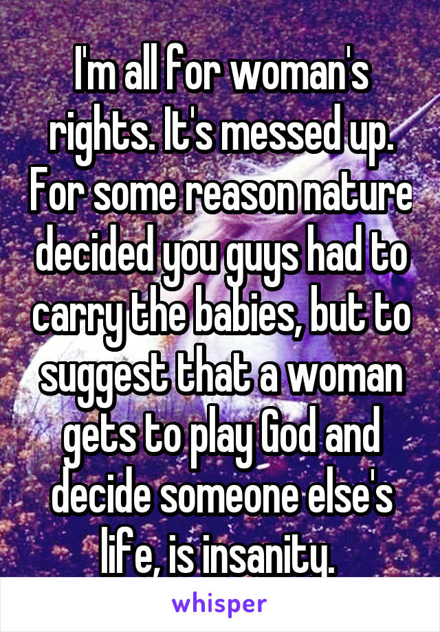 I'm all for woman's rights. It's messed up. For some reason nature decided you guys had to carry the babies, but to suggest that a woman gets to play God and decide someone else's life, is insanity. 