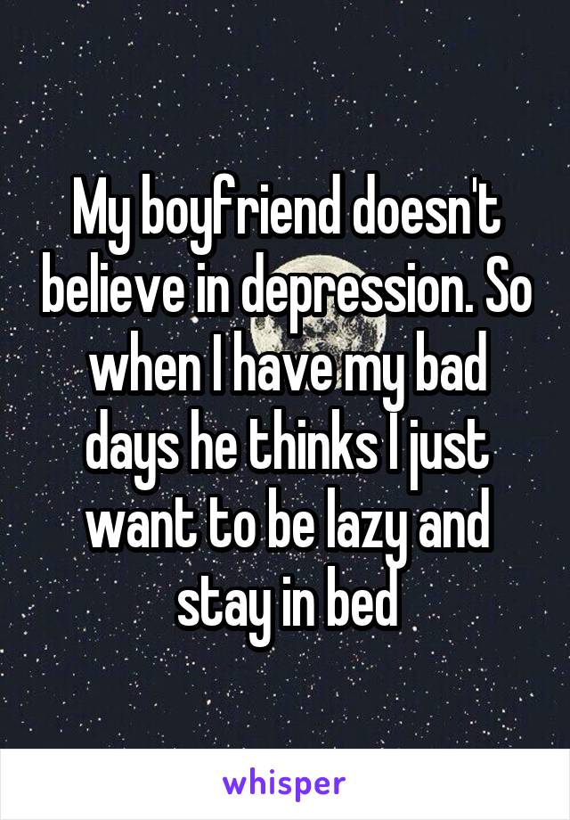 My boyfriend doesn't believe in depression. So when I have my bad days he thinks I just want to be lazy and stay in bed