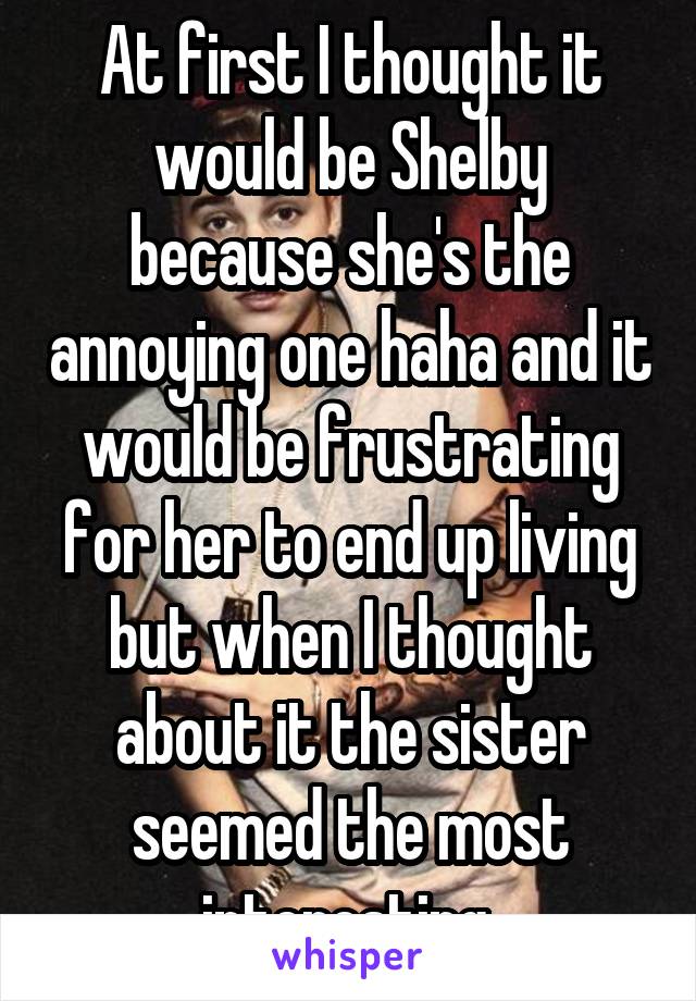 At first I thought it would be Shelby because she's the annoying one haha and it would be frustrating for her to end up living but when I thought about it the sister seemed the most interesting 