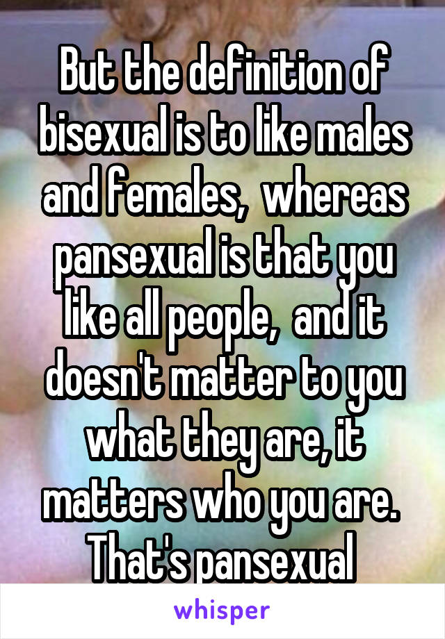 But the definition of bisexual is to like males and females,  whereas pansexual is that you like all people,  and it doesn't matter to you what they are, it matters who you are.  That's pansexual 