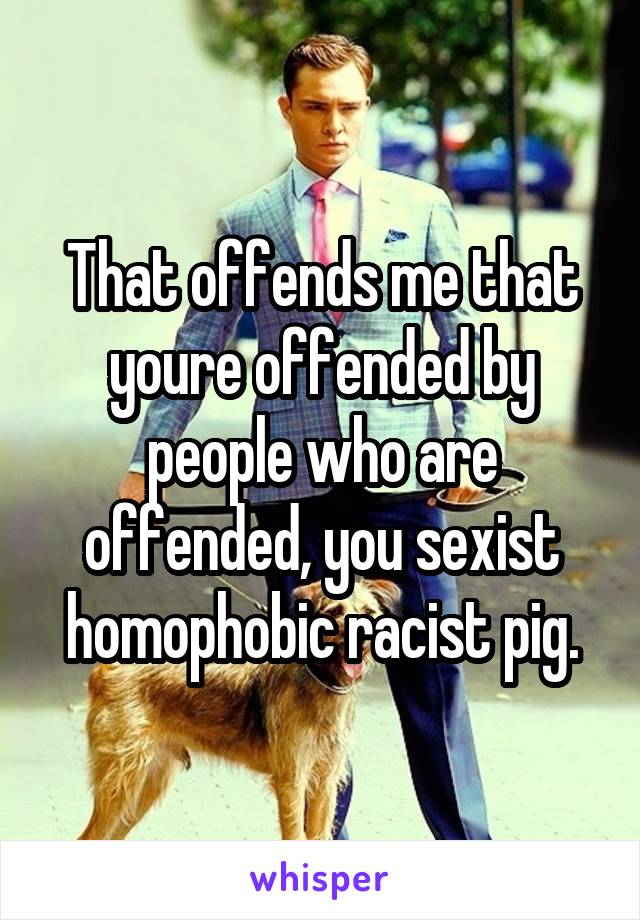 That offends me that youre offended by people who are offended, you sexist homophobic racist pig.