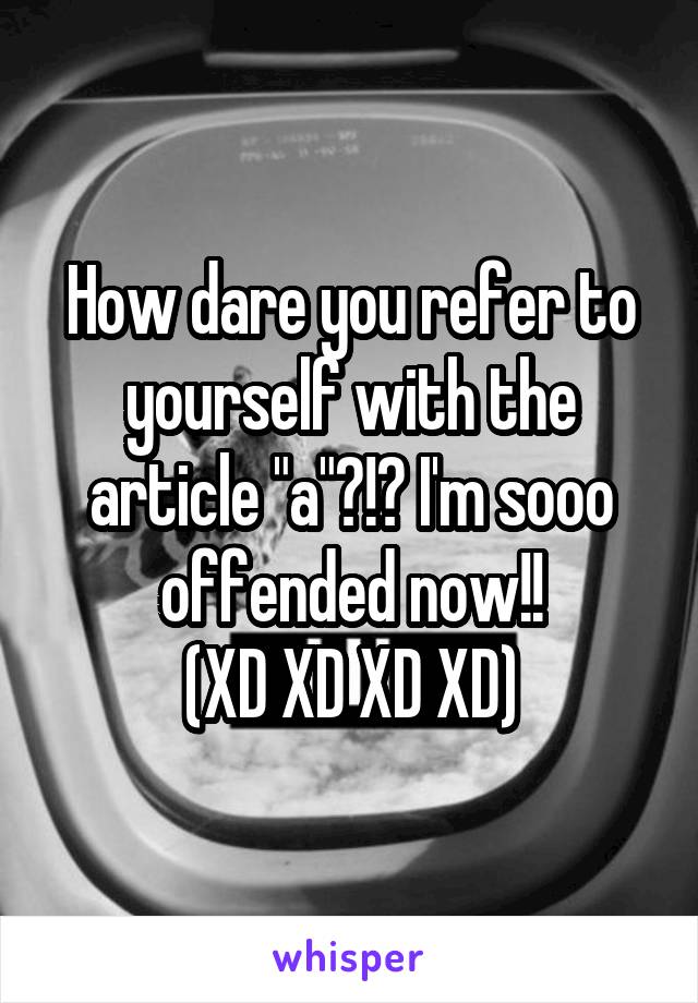 How dare you refer to yourself with the article "a"?!? I'm sooo offended now!!
(XD XD XD XD)