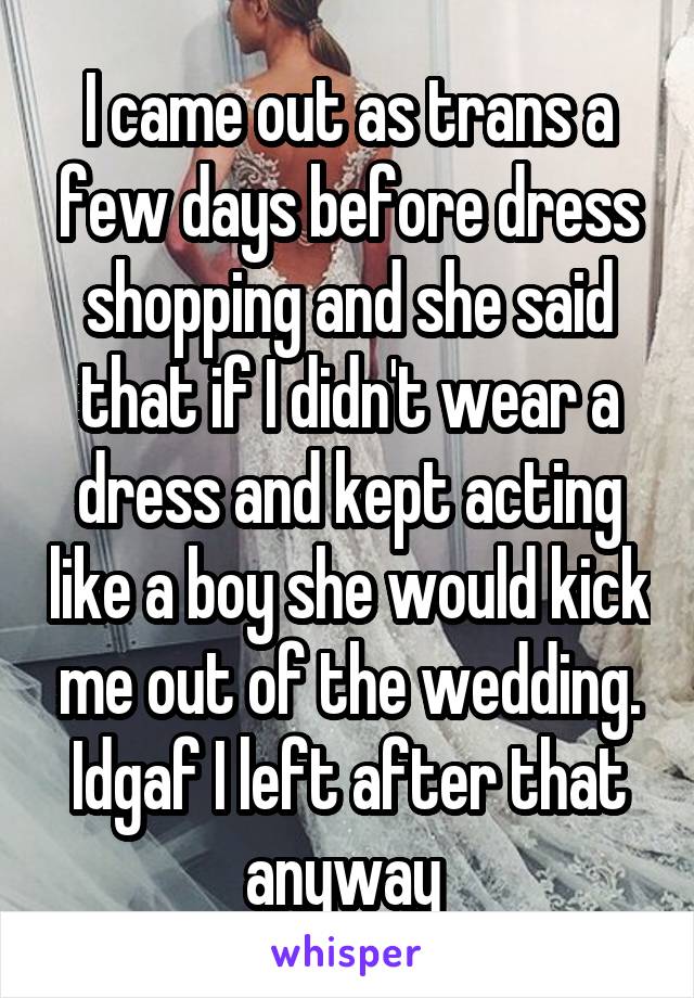 I came out as trans a few days before dress shopping and she said that if I didn't wear a dress and kept acting like a boy she would kick me out of the wedding. Idgaf I left after that anyway 