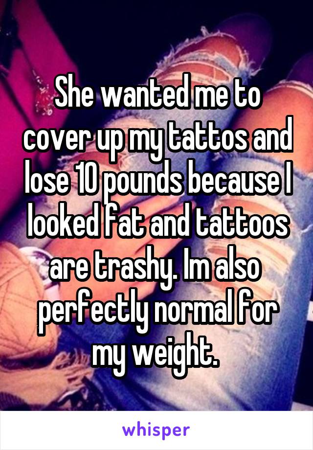 She wanted me to cover up my tattos and lose 10 pounds because I looked fat and tattoos are trashy. Im also  perfectly normal for my weight. 