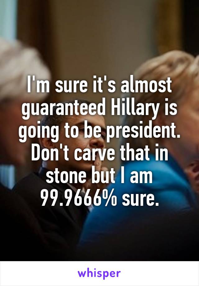 I'm sure it's almost guaranteed Hillary is going to be president. Don't carve that in stone but I am 99.9666% sure.