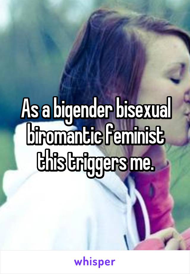 As a bigender bisexual biromantic feminist this triggers me.