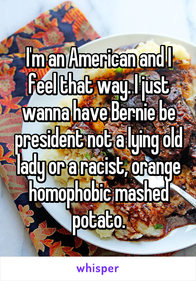 I'm an American and I feel that way. I just wanna have Bernie be president not a lying old lady or a racist, orange homophobic mashed potato.