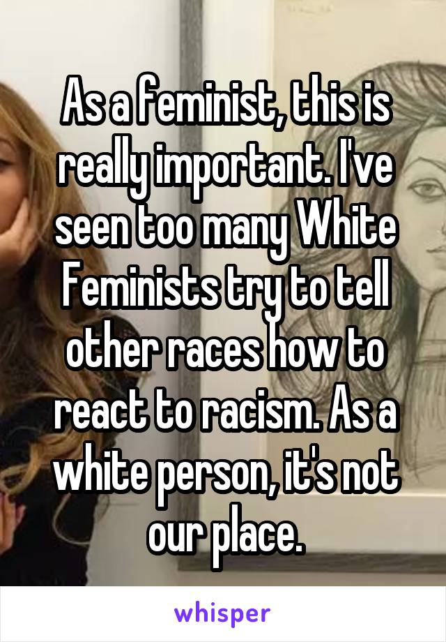 As a feminist, this is really important. I've seen too many White Feminists try to tell other races how to react to racism. As a white person, it's not our place.