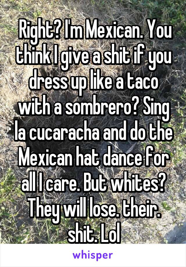  Right? I'm Mexican. You think I give a shit if you dress up like a taco with a sombrero? Sing la cucaracha and do the Mexican hat dance for all I care. But whites? They will lose. their. shit. Lol