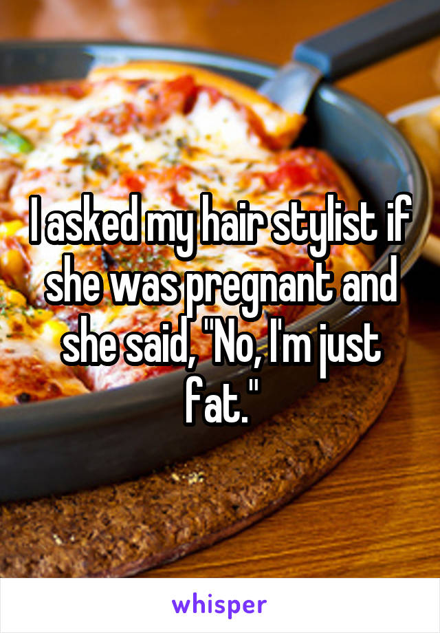I asked my hair stylist if she was pregnant and she said, "No, I'm just fat."