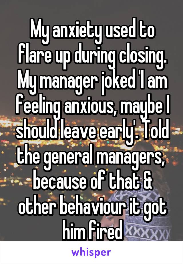 My anxiety used to flare up during closing. My manager joked 'I am feeling anxious, maybe I should leave early'. Told the general managers,  because of that & other behaviour it got him fired