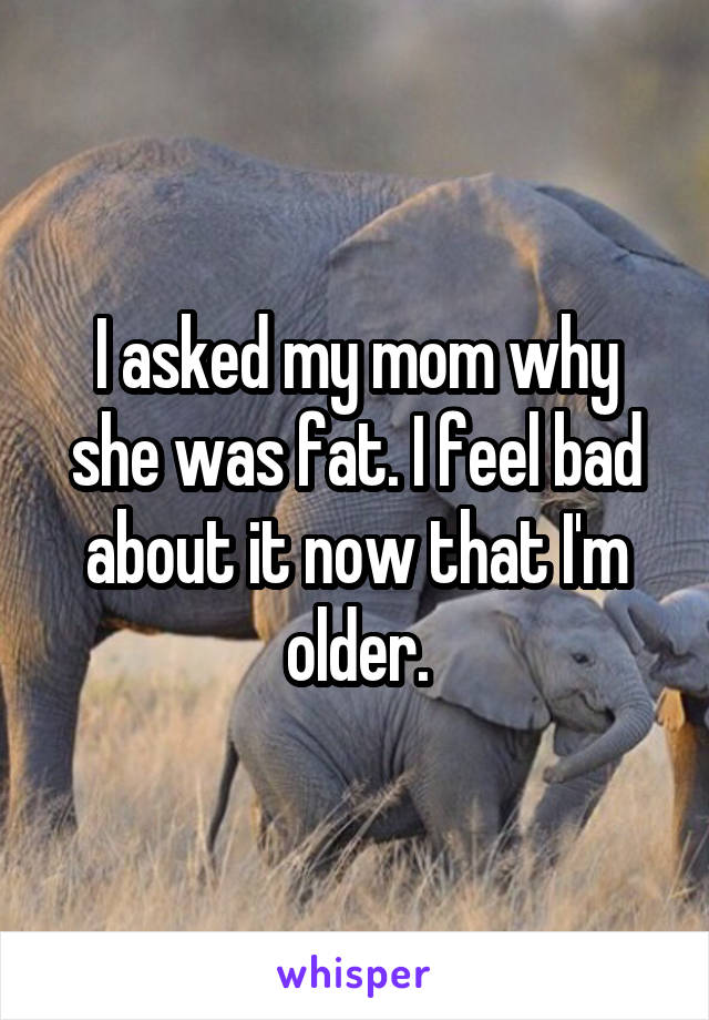 I asked my mom why she was fat. I feel bad about it now that I'm older.
