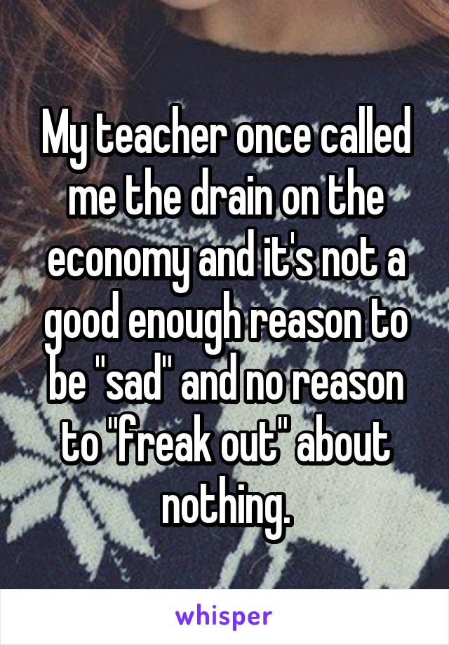 My teacher once called me the drain on the economy and it's not a good enough reason to be "sad" and no reason to "freak out" about nothing.