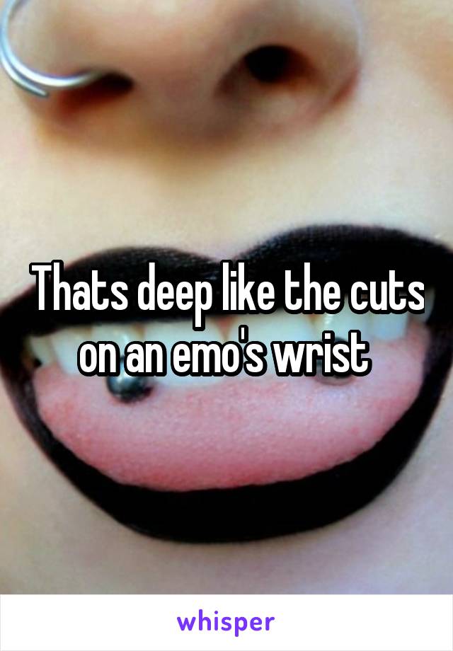 Thats deep like the cuts on an emo's wrist 