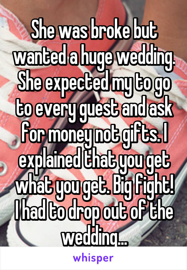 She was broke but wanted a huge wedding. She expected my to go to every guest and ask for money not gifts. I explained that you get what you get. Big fight! I had to drop out of the wedding...