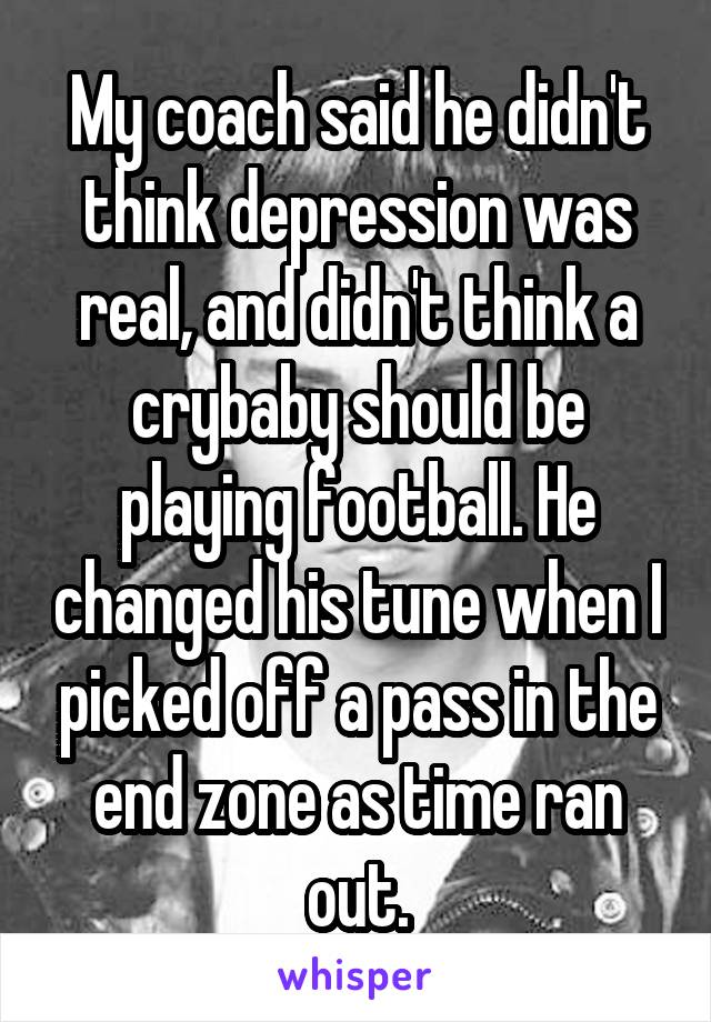 My coach said he didn't think depression was real, and didn't think a crybaby should be playing football. He changed his tune when I picked off a pass in the end zone as time ran out.
