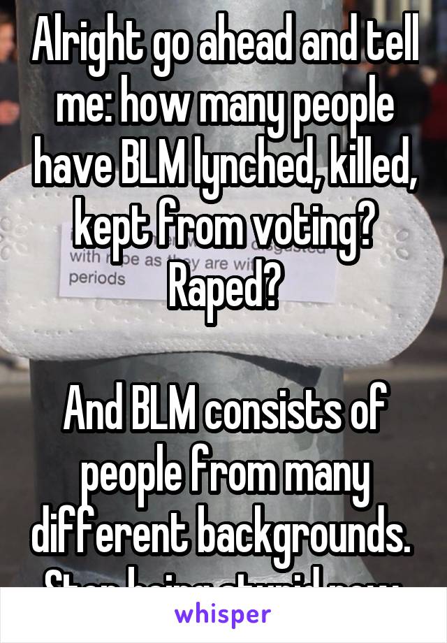 Alright go ahead and tell me: how many people have BLM lynched, killed, kept from voting? Raped?

And BLM consists of people from many different backgrounds. 
Stop being stupid now.