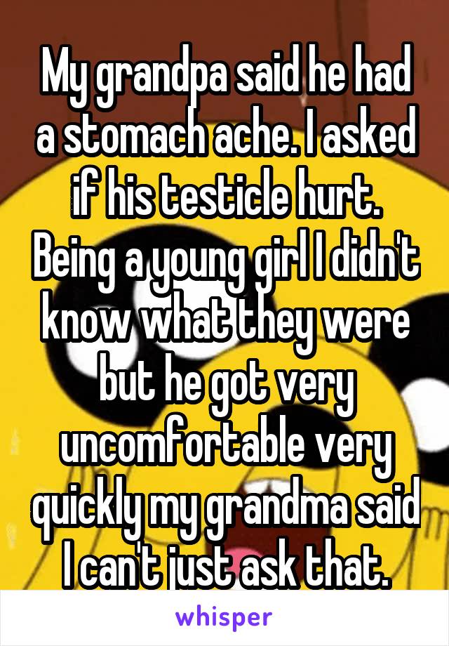 My grandpa said he had a stomach ache. I asked if his testicle hurt. Being a young girl I didn't know what they were but he got very uncomfortable very quickly my grandma said I can't just ask that.