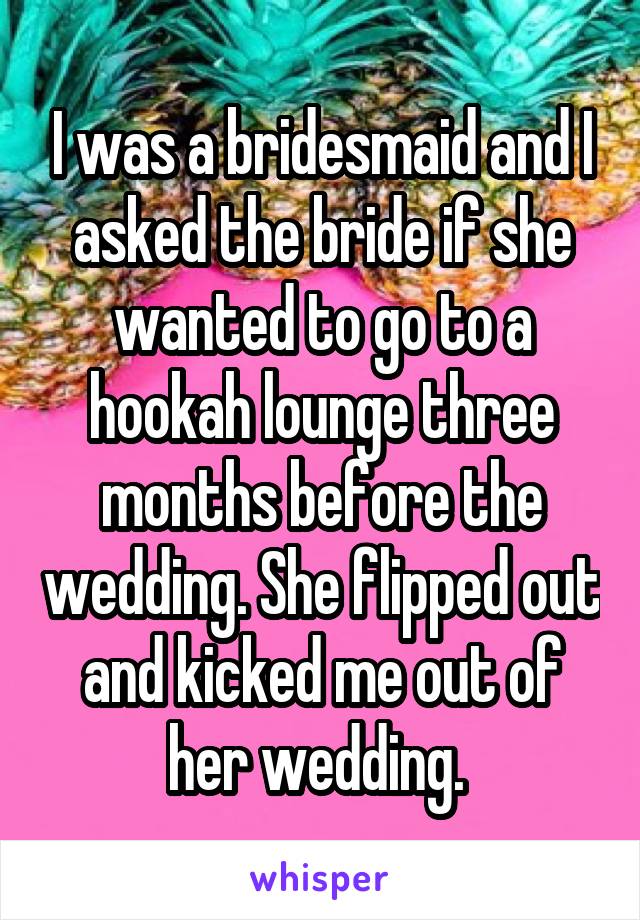 I was a bridesmaid and I asked the bride if she wanted to go to a hookah lounge three months before the wedding. She flipped out and kicked me out of her wedding. 