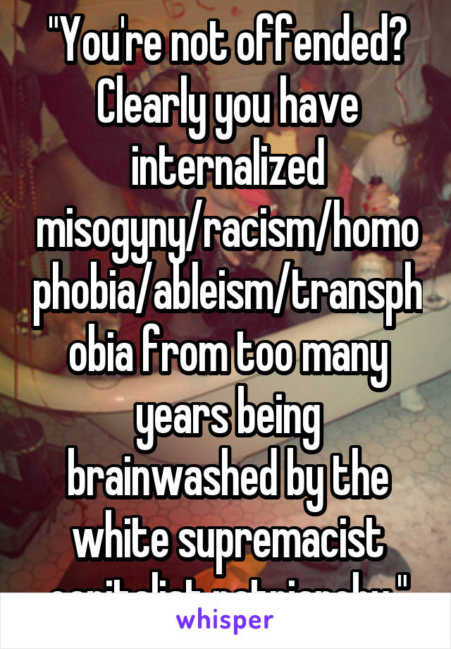 "You're not offended? Clearly you have internalized misogyny/racism/homophobia/ableism/transphobia from too many years being brainwashed by the white supremacist capitalist patriarchy."