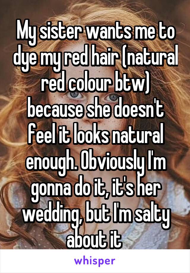 My sister wants me to dye my red hair (natural red colour btw) because she doesn't feel it looks natural enough. Obviously I'm gonna do it, it's her wedding, but I'm salty about it 