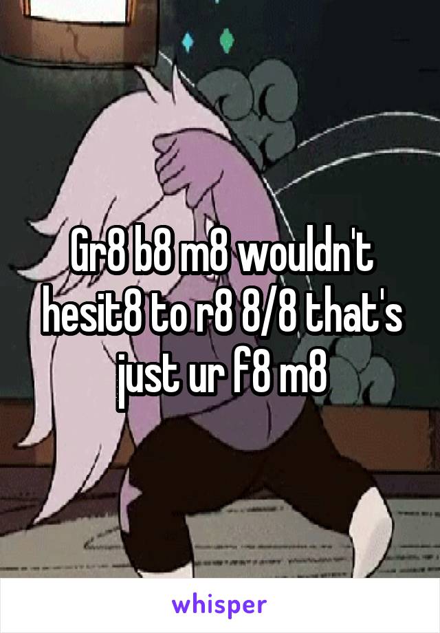 Gr8 b8 m8 wouldn't hesit8 to r8 8/8 that's just ur f8 m8