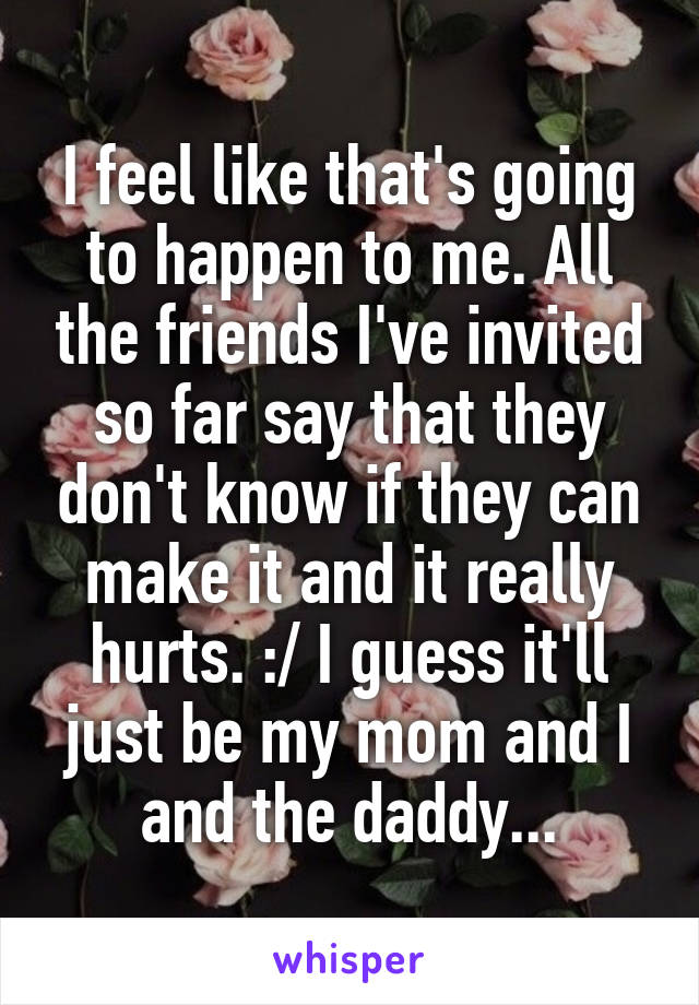 I feel like that's going to happen to me. All the friends I've invited so far say that they don't know if they can make it and it really hurts. :/ I guess it'll just be my mom and I and the daddy...