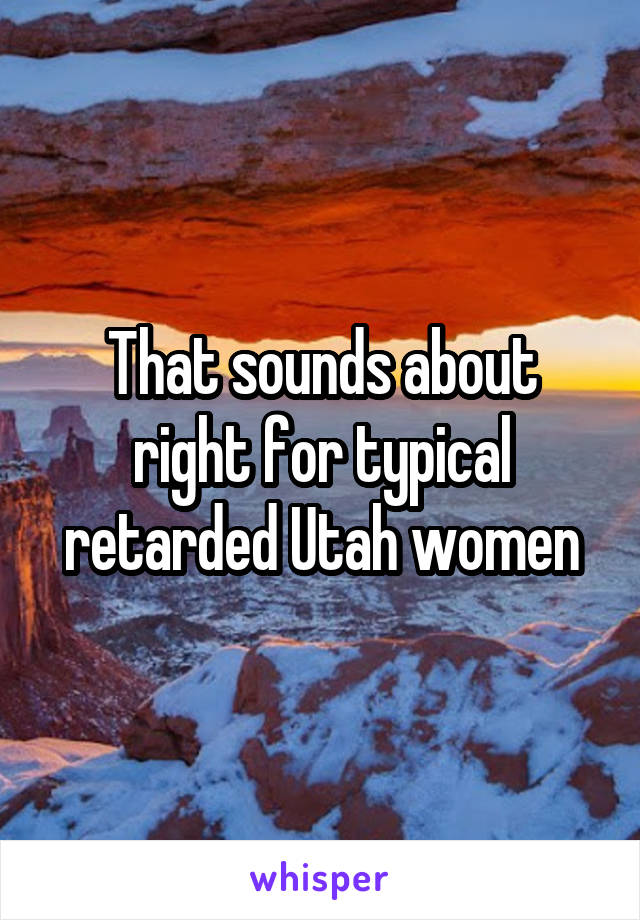 That sounds about right for typical retarded Utah women