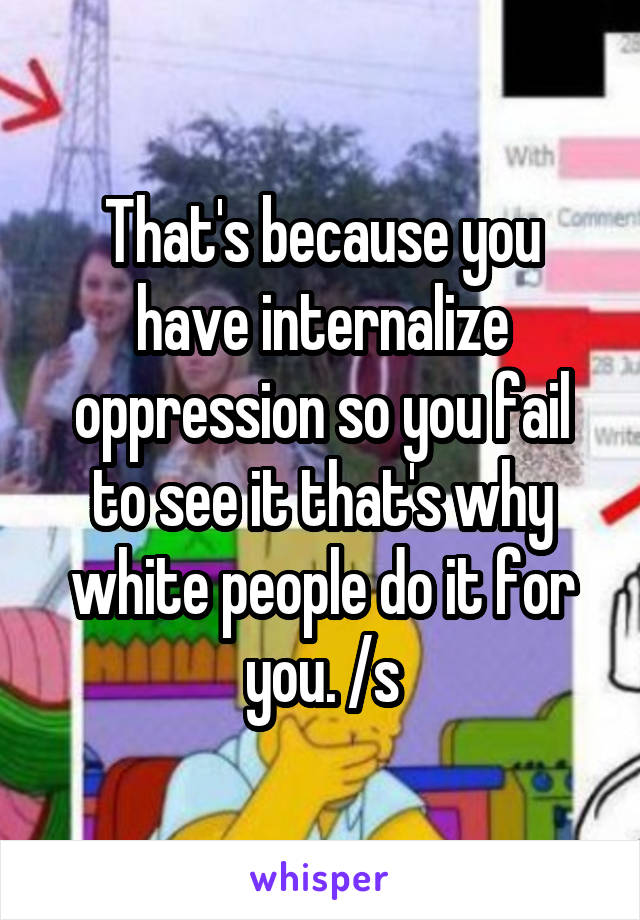 That's because you have internalize oppression so you fail to see it that's why white people do it for you. /s