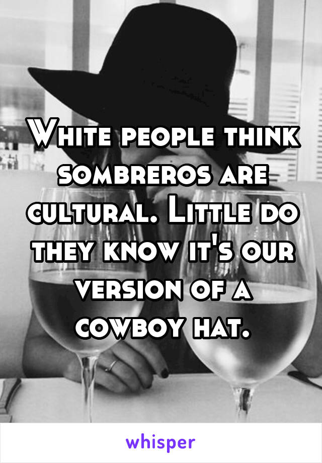 White people think sombreros are cultural. Little do they know it's our version of a cowboy hat.