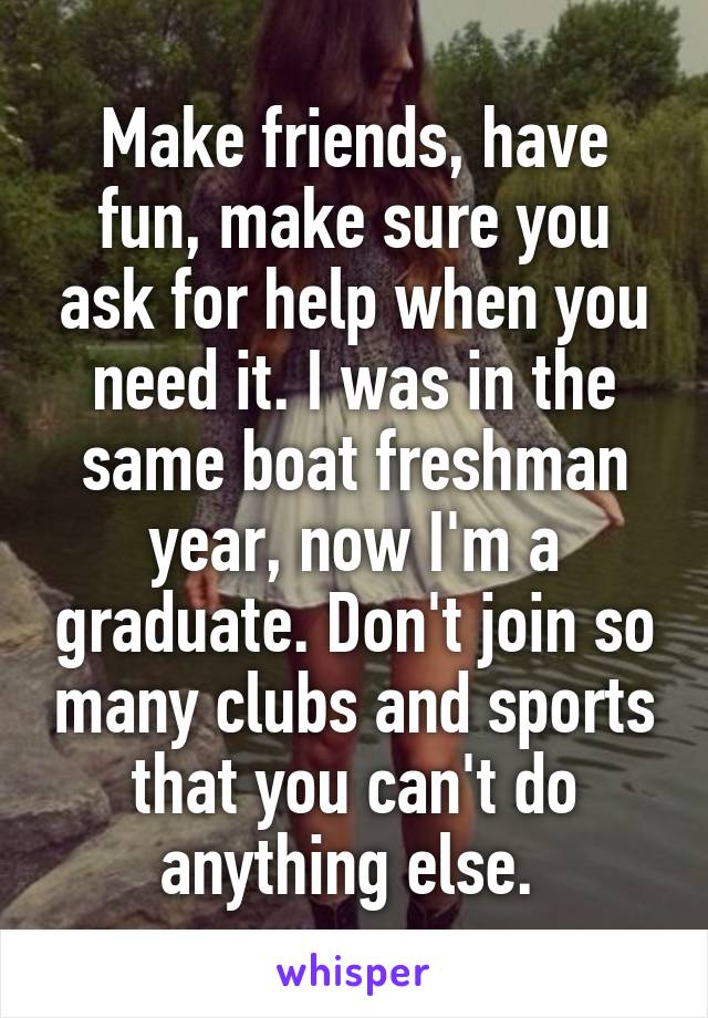 Make friends, have fun, make sure you ask for help when you need it. I was in the same boat freshman year, now I'm a graduate. Don't join so many clubs and sports that you can't do anything else. 