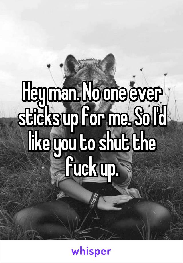 Hey man. No one ever sticks up for me. So I'd like you to shut the fuck up.