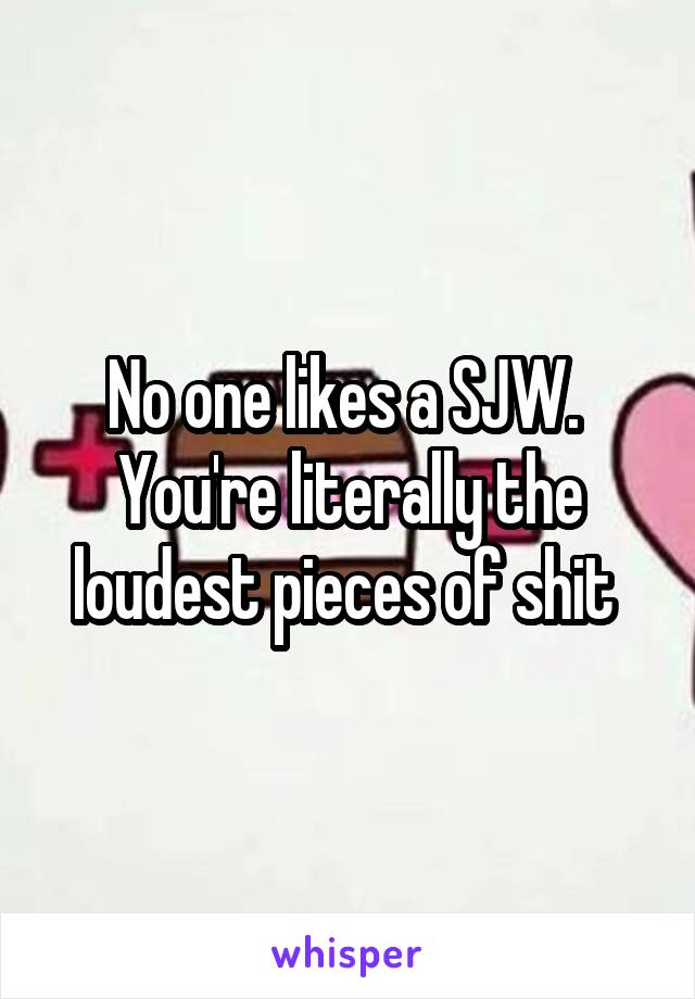 No one likes a SJW. 
You're literally the loudest pieces of shit 