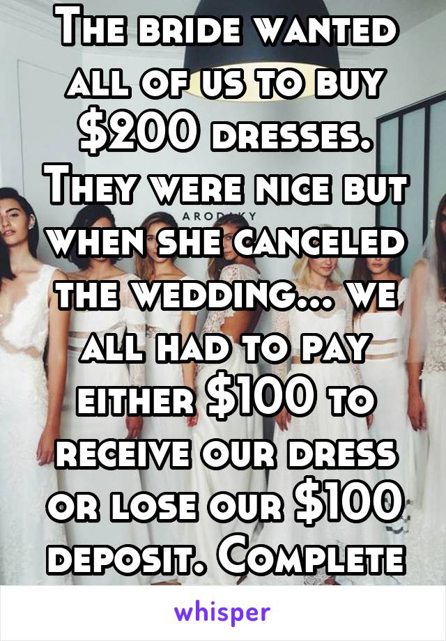 The bride wanted all of us to buy $200 dresses. They were nice but when she canceled the wedding... we all had to pay either $100 to receive our dress or lose our $100 deposit. Complete bullshit!