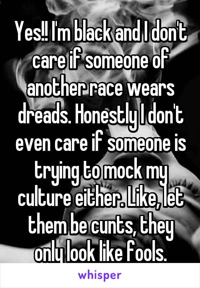 Yes!! I'm black and I don't care if someone of another race wears dreads. Honestly I don't even care if someone is trying to mock my culture either. Like, let them be cunts, they only look like fools.