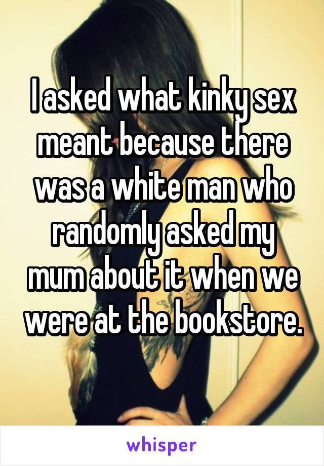 I asked what kinky sex meant because there was a white man who randomly asked my mum about it when we were at the bookstore. 