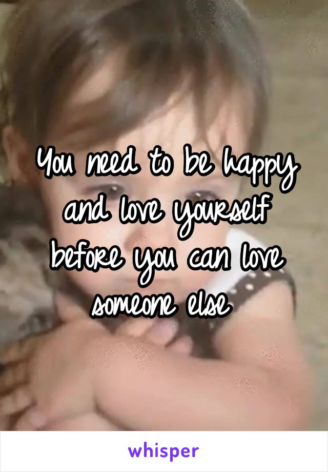 You need to be happy and love yourself before you can love someone else 