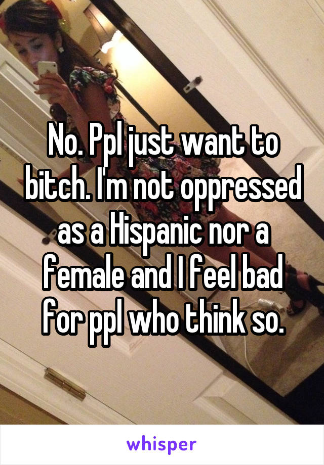 No. Ppl just want to bitch. I'm not oppressed as a Hispanic nor a female and I feel bad for ppl who think so.