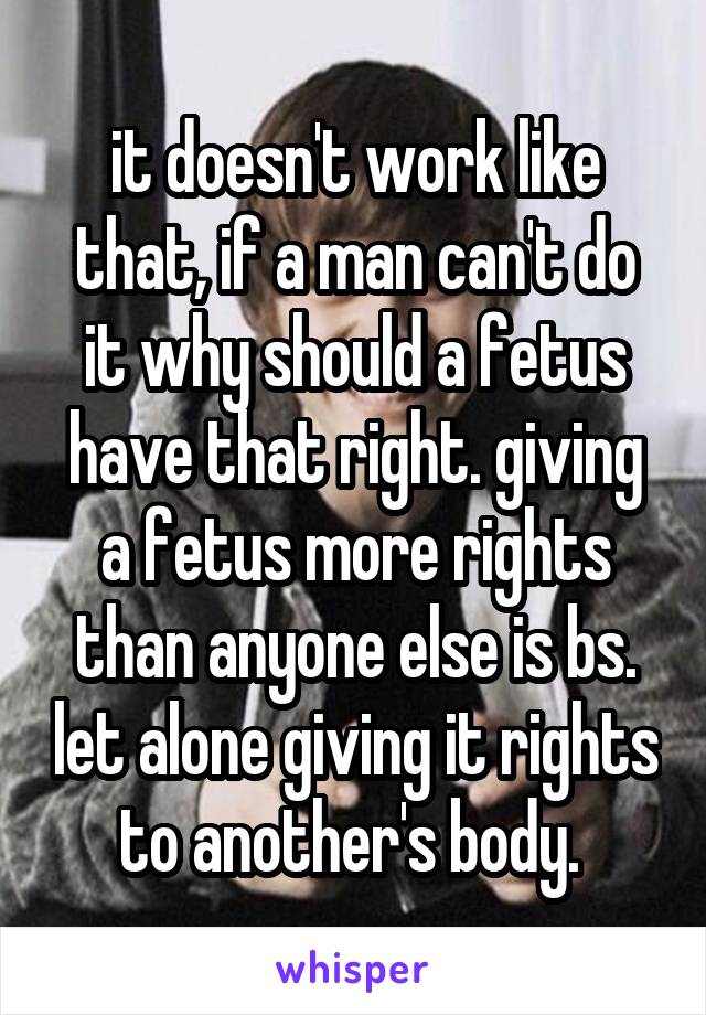 it doesn't work like that, if a man can't do it why should a fetus have that right. giving a fetus more rights than anyone else is bs. let alone giving it rights to another's body. 