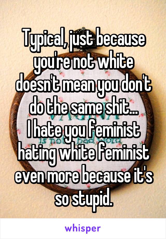 Typical, just because you're not white doesn't mean you don't do the same shit...
I hate you feminist hating white feminist even more because it's so stupid.