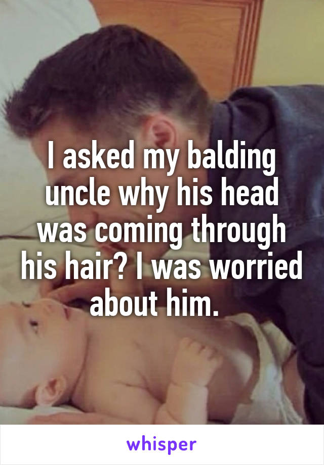 I asked my balding uncle why his head was coming through his hair? I was worried about him.  