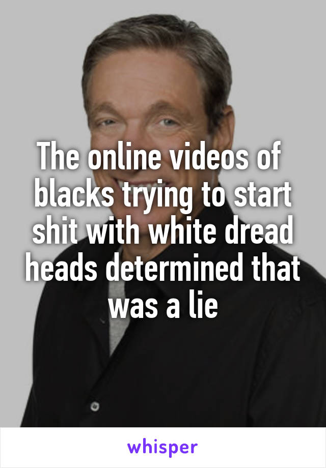 The online videos of  blacks trying to start shit with white dread heads determined that was a lie