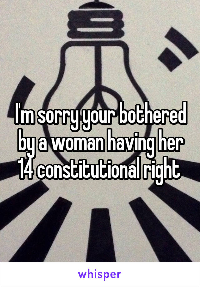 I'm sorry your bothered by a woman having her 14 constitutional right 