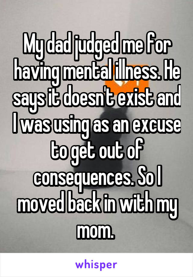 My dad judged me for having mental illness. He says it doesn't exist and I was using as an excuse to get out of consequences. So I moved back in with my mom. 