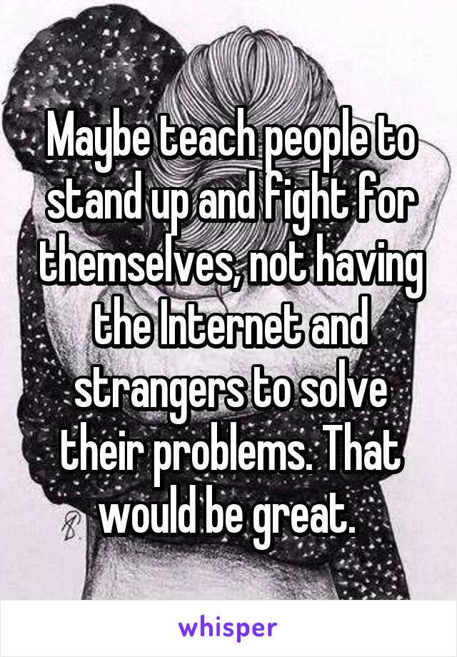 Maybe teach people to stand up and fight for themselves, not having the Internet and strangers to solve their problems. That would be great. 